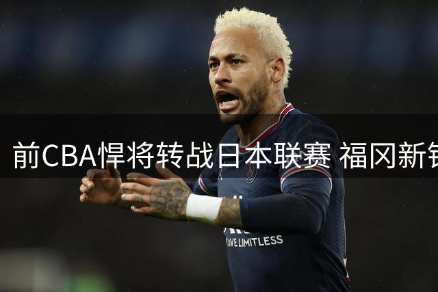 前CBA悍将转战日本联赛 福冈新锐迎来辽宁旧将奥利弗