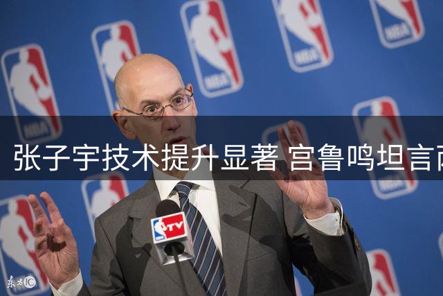 张子宇技术提升显著 宫鲁鸣坦言两大难题仍待破解