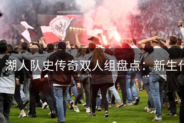 湖人队史传奇双人组盘点：新生代组合意外入选 现役核心竟落选