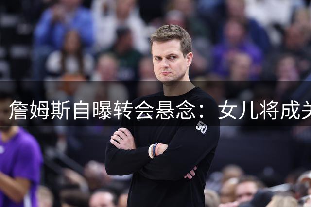 詹姆斯自曝转会悬念：女儿将成关键决策人 勇士区位优势凸显
