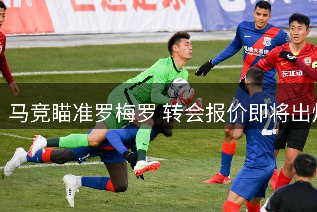 马竞瞄准罗梅罗 转会报价即将出炉